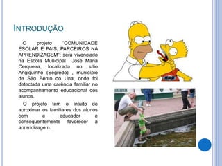 INTRODUÇÃO
O projeto “COMUNIDADE
ESOLAR E PAIS, PARCEIROS NA
APRENDIZAGEM”; será vivenciado
na Escola Municipal José Maria
Cerqueira, localizada no sítio
Angiquinho (Segredo) , município
de São Bento do Una, onde foi
detectada uma carência familiar no
acompanhamento educacional dos
alunos.
O projeto tem o intuito de
aproximar os familiares dos alunos
com e educador e
consequentemente favorecer a
aprendizagem.
 