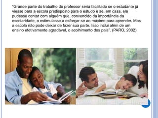 “Grande parte do trabalho do professor seria facilitado se o estudante já
viesse para a escola predisposto para o estudo e se, em casa, ele
pudesse contar com alguém que, convencido da importância da
escolaridade, o estimulasse a esforçar-se ao máximo para aprender. Mas
a escola não pode deixar de fazer sua parte. Isso inclui além de um
ensino efetivamente agradável, o acolhimento dos pais”. (PARO, 2002)
 