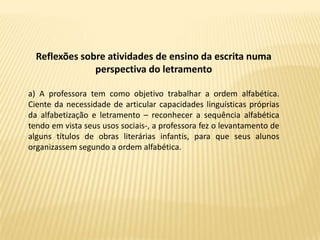Reflexões sobre atividades de ensino da escrita numa
               perspectiva do letramento

a) A professora tem como objetivo trabalhar a ordem alfabética.
Ciente da necessidade de articular capacidades linguísticas próprias
da alfabetização e letramento – reconhecer a sequência alfabética
tendo em vista seus usos sociais-, a professora fez o levantamento de
alguns títulos de obras literárias infantis, para que seus alunos
organizassem segundo a ordem alfabética.
 