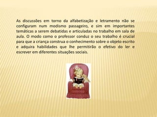 As discussões em torno da alfabetização e letramento não se
configuram num modismo passageiro, e sim em importantes
temáticas a serem debatidas e articuladas no trabalho em sala de
aula. O modo como o professor conduz o seu trabalho é crucial
para que a criança construa o conhecimento sobre o objeto escrito
e adquira habilidades que lhe permitirão o efetivo do ler e
escrever em diferentes situações sociais.
 