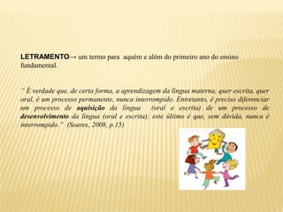 LETRAMENTO→ um termo para aquém e além do primeiro ano do ensino
fundamental.


“ É verdade que, de certa forma, a aprendizagem da língua materna, quer escrita, quer
oral, é um processo permanente, nunca interrompido. Entretanto, é preciso diferenciar
um processo de aquisição da língua           (oral e escrita) de um processo de
desenvolvimento da língua (oral e escrita); este último é que, sem dúvida, nunca é
interrompido.” (Soares, 2008, p.15)
 