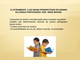 O LETRAMENTO E AS NOVAS PERSPECTIVAS DO ENSINO
    DA LÍNGUA PORTUGUESA NOS ANOS INICIAIS


•Conquista do direito à escolarização pelas camadas populares.
•Análise das determinantes teóricas da prática pedagógica
desse ensino.
• O texto como foco do ensino.
• As possibilidades de uso da leitura e escrita na sociedade.
 