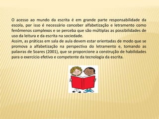 O acesso ao mundo da escrita é em grande parte responsabilidade da
escola, por isso é necessário conceber alfabetização e letramento como
fenômenos complexos e se perceba que são múltiplas as possibilidades de
uso da leitura e da escrita na sociedade.
Assim, as práticas em sala de aula devem estar orientadas de modo que se
promova a alfabetização na perspectiva do letramento e, tomando as
palavras de Soares (2001), que se proporcione a construção de habilidades
para o exercício efetivo e competente da tecnologia da escrita.
 