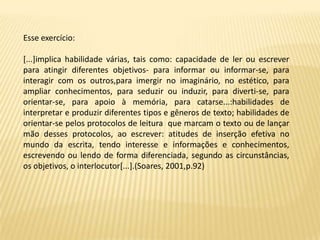Esse exercício:

[...]implica habilidade várias, tais como: capacidade de ler ou escrever
para atingir diferentes objetivos- para informar ou informar-se, para
interagir com os outros,para imergir no imaginário, no estético, para
ampliar conhecimentos, para seduzir ou induzir, para diverti-se, para
orientar-se, para apoio à memória, para catarse...:habilidades de
interpretar e produzir diferentes tipos e gêneros de texto; habilidades de
orientar-se pelos protocolos de leitura que marcam o texto ou de lançar
mão desses protocolos, ao escrever: atitudes de inserção efetiva no
mundo da escrita, tendo interesse e informações e conhecimentos,
escrevendo ou lendo de forma diferenciada, segundo as circunstâncias,
os objetivos, o interlocutor[...].(Soares, 2001,p.92)
 