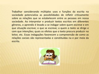 Trabalhar considerando múltiplos usos e funções da escrita na
sociedade potencializa as possibilidades de refletir criticamente
sobre as relações que se estabelecem entre as pessoas em nossa
sociedade. Ao interpretar e produzir textos escritos em diferentes
gêneros, o aprendiz é levado a se indagar sobre quem escreve e em
que situação escreve; o que se escreve; a quem o texto se dirige e
com que intenções; quais os efeitos que o texto procura produzir no
leitor, etc. Essas indagações favorecem a compreensão de como as
relações sociais são representadas e constituídas na e por meio da
escrita.
 