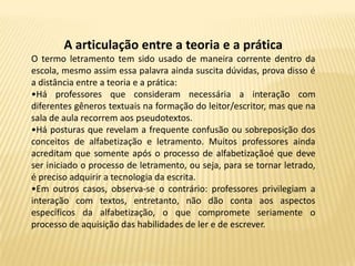 A articulação entre a teoria e a prática
O termo letramento tem sido usado de maneira corrente dentro da
escola, mesmo assim essa palavra ainda suscita dúvidas, prova disso é
a distância entre a teoria e a prática:
•Há professores que consideram necessária a interação com
diferentes gêneros textuais na formação do leitor/escritor, mas que na
sala de aula recorrem aos pseudotextos.
•Há posturas que revelam a frequente confusão ou sobreposição dos
conceitos de alfabetização e letramento. Muitos professores ainda
acreditam que somente após o processo de alfabetizaçãoé que deve
ser iniciado o processo de letramento, ou seja, para se tornar letrado,
é preciso adquirir a tecnologia da escrita.
•Em outros casos, observa-se o contrário: professores privilegiam a
interação com textos, entretanto, não dão conta aos aspectos
específicos da alfabetização, o que compromete seriamente o
processo de aquisição das habilidades de ler e de escrever.
 