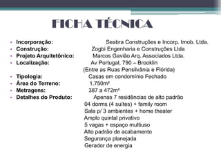 FICHA TÉCNICA
•   Incorporação:                      Seabra Construções e Incorp. Imob. Ltda.
•   Construção:                  Zogbi Engenharia e Construções Ltda
•   Projeto Arquitetônico:        Marcos Gavião Arq. Associados Ltda.
•   Localização:                 Av Portugal, 790 – Brooklin
                             (Entre as Ruas Pensilvânia e Flórida)
•   Tipologia:                  Casas em condomínio Fechado
•   Área do Terreno:            1.750m²
•   Metragens:                  387 a 472m²
•   Detalhes do Produto:          Apenas 7 residências de alto padrão
                              04 dorms (4 suítes) + family room
                              Sala p/ 3 ambientes + home theater
                             Amplo quintal privativo
                              5 vagas + espaço multiuso
                             Alto padrão de acabamento
                              Segurança planejada
                              Gerador de energia
 