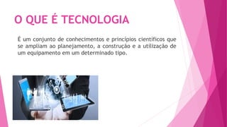 O QUE É TECNOLOGIA
É um conjunto de conhecimentos e princípios científicos que
se ampliam ao planejamento, a construção e a utilização de
um equipamento em um determinado tipo.
 
