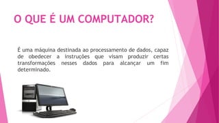 O QUE É UM COMPUTADOR?
É uma máquina destinada ao processamento de dados, capaz
de obedecer a instruções que visam produzir certas
transformações nesses dados para alcançar um fim
determinado.
 