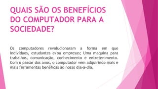 QUAIS SÃO OS BENEFÍCIOS
DO COMPUTADOR PARA A
SOCIEDADE?
Os computadores revolucionaram a forma em que
indivíduos, estudantes e/ou empresas; Uma maquina para
trabalhos, comunicação, conhecimento e entretenimento.
Com o passar dos anos, o computador vem adquirindo mais e
mais ferramentas benéficas ao nosso dia-a-dia.
 