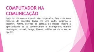 COMPUTADOR NA
COMUNICAÇÃO
Hoje em dia com o advento do computador, buscou-se uma
maneira de conectar todos em uma rede, surgindo a
internet. Assim, oferece as pessoas do mundo inteiro a
oportunidade de se comunicarem e interagirem; usando
mensagens, e-mail, blogs, fóruns, mídias sociais e outras
opções.
 