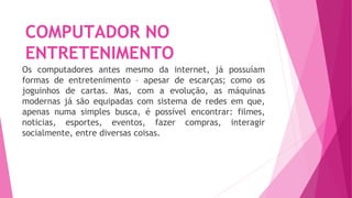 COMPUTADOR NO
ENTRETENIMENTO
Os computadores antes mesmo da internet, já possuíam
formas de entretenimento – apesar de escarças; como os
joguinhos de cartas. Mas, com a evolução, as máquinas
modernas já são equipadas com sistema de redes em que,
apenas numa simples busca, é possível encontrar: filmes,
noticias, esportes, eventos, fazer compras, interagir
socialmente, entre diversas coisas.
 