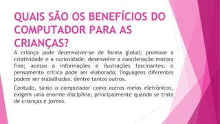 QUAIS SÃO OS BENEFÍCIOS DO
COMPUTADOR PARA AS
CRIANÇAS?
A criança pode desenvolver-se de forma global; promove a
criatividade e a curiosidade; desenvolve a coordenação motora
fina; acesso a informações e ilustrações fascinantes; o
pensamento crítico pode ser elaborado; linguagens diferentes
podem ser trabalhadas, dentre tantos outros.
Contudo, tanto o computador como outros meios eletrônicos,
exigem uma enorme disciplina; principalmente quando se trata
de crianças e jovens.
 