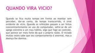 QUANDO VIRA VICIO?
Quando se fica muito tempo em frente ao monitor sem
perceber, dar-se conta, do tempo transcorrido, é sinal
evidente de vício. Quando as refeições passam a ser feitas
concomitantemente ao uso do computador, sofre-se de um
apego extremo a um mau hábito, algo que foge ao controle,
que parece ser mais forte do que a própria razão. O viciado
muitas vezes sabe que seu comportamento é anormal, mas a
doença lhe domina. 
 
