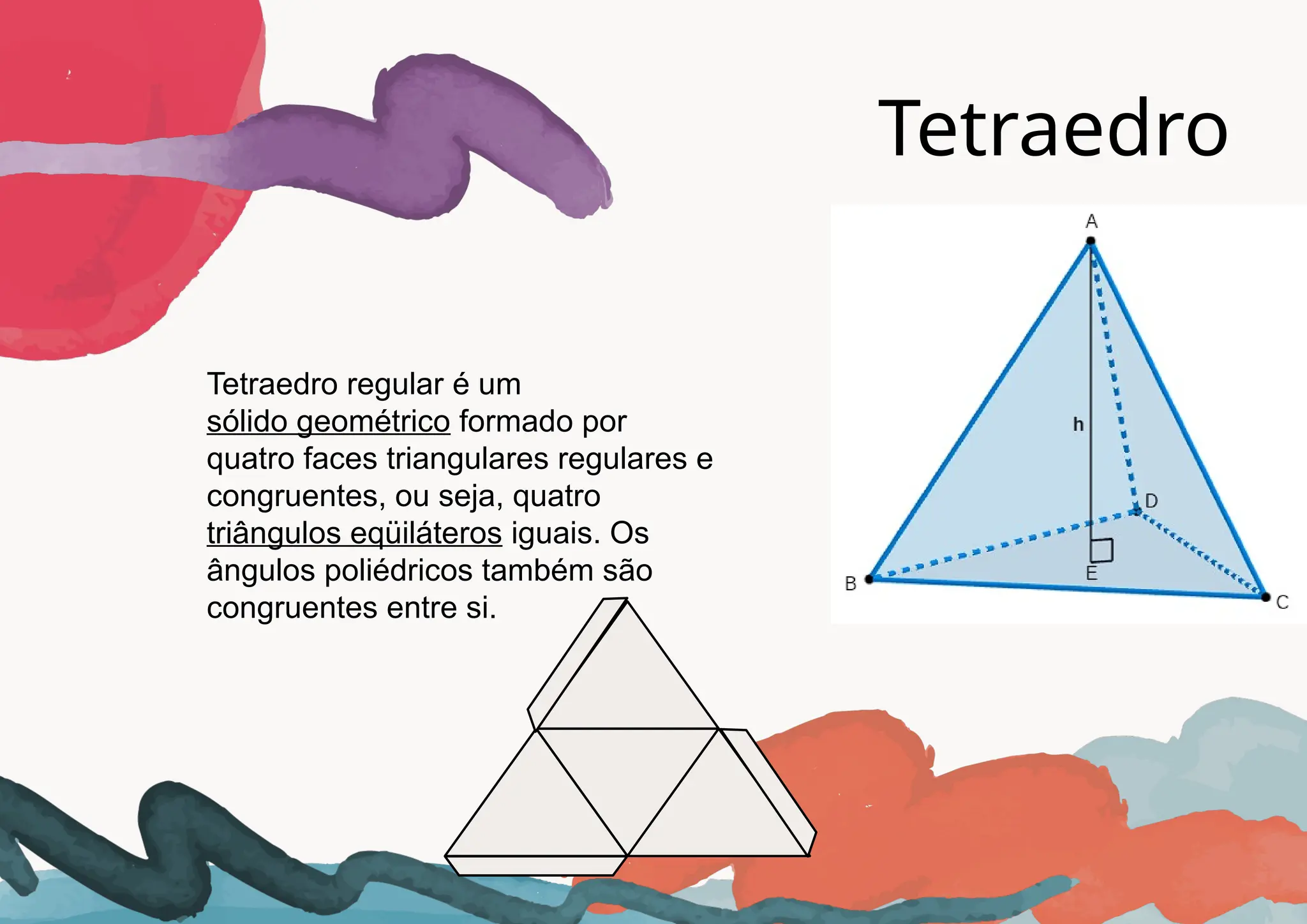 Tetraedro
Tetraedro regular é um
sólido geométrico formado por
quatro faces triangulares regulares e
congruentes, ou seja, quatro
triângulos eqüiláteros iguais. Os
ângulos poliédricos também são
congruentes entre si.
 