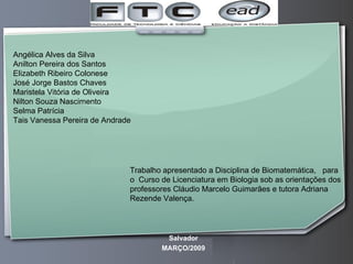 Trabalho apresentado a Disciplina de Biomatemática,  para  o  Curso de Licenciatura em Biologia sob as orientações dos professores Cláudio Marcelo Guimarães e tutora Adriana Rezende Valença. Angélica Alves da Silva Anilton Pereira dos Santos Elizabeth Ribeiro Colonese José Jorge Bastos Chaves Maristela Vitória de Oliveira Nilton Souza Nascimento Selma Patrícia  Tais Vanessa Pereira de Andrade Salvador MARÇO/2009 