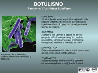 Imagem ampliada da bactéria  Clostridium botulinum , que causa o botulismo. BOTULISMO  Patogêno:  Clostridium Botulinum CONCEITO: Intoxicação alimentar  especifica, originada pela bactéria  Clostridium botulinum,  que resulta da ingestão e absorção, pela mucosa digestiva de toxinas da mesma. SINTOMAS: Aversão a luz, vômitos e secura na boca e garganta, dificuldade para engolir, paralisia respiratória, paralisia muscular progressiva, constipação intestinal e retenção de urina. DIAGNÓSTICO: Pela avaliação dos sintomas e sinais (anamnese) do paciente e exames laboratoriais. TRATAMENTO: Soroterapia (soro antibotulínico) é bastante eficiente nos primeiros estágios da doença. 