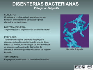 DISENTERIAS BACTERIANAS   Patogêno:  Shiguella   Bactéria Shiguella CONCEITO: Ocasionada por bactérias transmitidas ao ser humano, principalmente pela água e pelos alimentos contaminados. BACTÉRIA (GENERO) Shiguella  (causa:  shiguelose  ou disenteria bacilar)  PROFILAXIA: Tratamento da água, proteção dos poços e cisternas evitando a contaminação, uso de água filtrada ou fervida, na instalação de fossas ou rede de esgotos, na fiscalização das fontes de alimentos e nas campanhas educativas de higiene pessoal. TRATAMENTO: Emprego de antibióticos ou derivados das sulfas. 