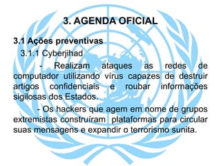 3. AGENDA OFICIAL
3.1 Ações preventivas
3.1.1 Cyberjihad
- Realizam ataques as redes de
computador utilizando vírus capazes de destruir
artigos confidenciais e roubar informações
sigilosas dos Estados.
- Os hackers que agem em nome de grupos
extremistas construíram plataformas para circular
suas mensagens e expandir o terrorismo sunita.
 