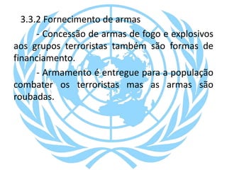 3.3.2 Fornecimento de armas
- Concessão de armas de fogo e explosivos
aos grupos terroristas também são formas de
financiamento.
- Armamento é entregue para a população
combater os terroristas mas as armas são
roubadas.
 