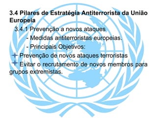 3.4 Pilares de Estratégia Antiterrorista da União
Europeia
3.4.1 Prevenção a novos ataques
- Medidas antiterroristas europeias.
- Principais Objetivos:
Prevenção de novos ataques terroristas
Evitar o recrutamento de novos membros para
grupos extremistas.
 