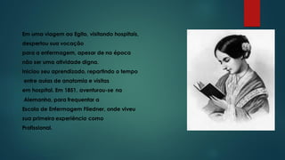 Em uma viagem ao Egito, visitando hospitais,
despertou sua vocação
para a enfermagem, apesar de na época
não ser uma atividade digna.
Iniciou seu aprendizado, repartindo o tempo
entre aulas de anatomia e visitas
em hospital. Em 1851, aventurou-se na
Alemanha, para frequentar a
Escola de Enfermagem Fliedner, onde viveu
sua primeira experiência como
Profissional.
 