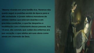 "Mesmo vivendo em uma família rica, Florence não
queria seguir os padrões sociais da época para a
alta sociedade. A jovem visitava moradores de
aldeias vizinhas que estavam doentes e em
precárias condições, o que lhe despertou a
insatisfação com o tratamento dessas pessoas. Aos
14 anos, ela concluiu que cuidar dos enfermos era
sua vocação, o que relatou em suas obras como
sendo um chamado de Deus.
 
