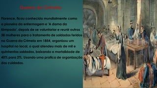 Guerra da Criméia
Florence, ficou conhecida mundialmente como
a pioneira da enfermagem e 'A dama da
lâmpada', depois de se voluntariar e reunir outras
38 mulheres para o tratamento de soldados feridos
na Guerra da Crimeia em 1854, organizou um
hospital no local, o qual atendeu mais de mil e
quinhentos soldados, baixando a mortalidade de
40% para 2%. Usando uma pratica de organização
dos cuidados.
 