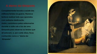 A dama da lâmpada
Completamente focada a saúde dos
militares feridos na guerra, Florence
tentava realizar tudo que aprendeu
com extrema dedicação.
Assim, caminhava pelas enfermarias
durante a noite sob a luz de uma
lâmpada para observar os feridos que
ali estavam, e, por conta disso, ficou
conhecida como a “dama da
lâmpada”.
 