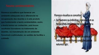 Teoria ambientalista
Florence acreditava que fornecer um
ambiente adequado era o diferencial na
recuperação dos doentes e é este produto
que fundamenta a teoria ambientalista, assim,
a teoria tornou-se conhecida, pois trouxe
resultados inovadores ao tratamento de
doentes, na manutenção de um ambiente
Favorável e estimulador, no sentido de facilitar o
cuidado.
 