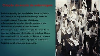 Criação da escola de enfermagem
Florence Nightingale contraiu febre tifoide na Guerra
da Crimeia, e as sequelas dessa doença foram as
responsáveis pelo fim de sua atuação na
enfermagem de hospitais. Depois da doença ela
desenvolveu o projeto de uma escola de
Enfermagem. O curso tinha duração de cerca de um
ano, e as aulas eram ministradas por médicos. Alguns
fundamentos da escola criada por Florence focavam
no atendimento aos pobres, ligação de escolas aos
hospitais para treinamento e no ensino.
 