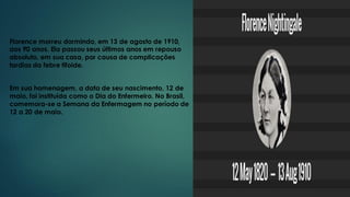 Florence morreu dormindo, em 13 de agosto de 1910,
aos 90 anos. Ela passou seus últimos anos em repouso
absoluto, em sua casa, por causa de complicações
tardias da febre tifoide.
Em sua homenagem, a data de seu nascimento, 12 de
maio, foi instituída como o Dia do Enfermeiro. No Brasil,
comemora-se a Semana da Enfermagem no período de
12 a 20 de maio.
 