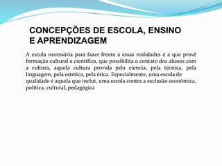 CONCEPÇÕES DE ESCOLA, ENSINO 
E APRENDIZAGEM 
A escola necessária para fazer frente a essas realidades é a que provê 
formação cultural e científica, que possibilita o contato dos alunos com 
a cultura, aquela cultura provida pela ciencia, pela técnica, pela 
linguagem, pela estética, pela ética. Especialmente, uma escola de 
qualidade é aquela que inclui, uma escola contra a exclusão econômica, 
política, cultural, pedagógica 
 