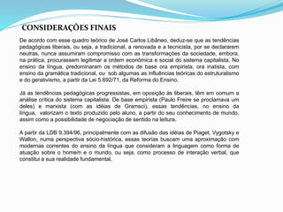 CONSIDERAÇÕES FINAIS 
De acordo com esse quadro teórico de José Carlos Libâneo, deduz-se que as tendências 
pedagógicas liberais, ou seja, a tradicional, a renovada e a tecnicista, por se declararem 
neutras, nunca assumiram compromisso com as transformações da sociedade, embora, 
na prática, procurassem legitimar a ordem econômica e social do sistema capitalista. No 
ensino da língua, predominaram os métodos de base ora empirista, ora inatista, com 
ensino da gramática tradicional, ou sob algumas as influências teóricas do estruturalismo 
e do gerativismo, a partir da Lei 5.692/71, da Reforma do Ensino. 
Já as tendências pedagógicas progressistas, em oposição às liberais, têm em comum a 
análise crítica do sistema capitalista. De base empirista (Paulo Freire se proclamava um 
deles) e marxista (com as idéias de Gramsci), essas tendências, no ensino da 
língua, valorizam o texto produzido pelo aluno, a partir do seu conhecimento de mundo, 
assim como a possibilidade de negociação de sentido na leitura. 
A partir da LDB 9.394/96, principalmente com as difusão das idéias de Piaget, Vygotsky e 
Wallon, numa perspectiva sócio-histórica, essas teorias buscam uma aproximação com 
modernas correntes do ensino da língua que consideram a linguagem como forma de 
atuação sobre o homem e o mundo, ou seja, como processo de interação verbal, que 
constitui a sua realidade fundamental. 
 