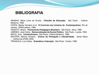 BIBLIOGRAFIA 
ARANHA, Maria Lúcia de Arruda. Filosofia da Educação. São Paulo : Editora 
Moderna, 1998. 
COSTA, Marisa Vorraber et al. O Currículo nos Limiares do Contemporâneo. Rio de 
Janeiro : DP&A editora, 1999. 
GADOTTI, Moacir. Pensamento Pedagógico Brasileiro. São Paulo : Ática, 1988. 
LIBÂNEO, José Carlos. Democratização da Escola Pública. São Paulo : Loyola, 1990. 
MATUI, Jiron. Construtivismo. São Paulo : Editora Moderna, 1998. 
RICHTER, Marcos Gustavo. Ensino do Português e Interatividade. Santa Maria 
: Editora da UFSM, 2000. 
TRAVAGLIA, Luiz Carlos. Gramática e Interação. São Paulo : Cortez, 1998. 
