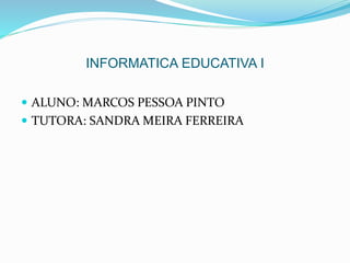 INFORMATICA EDUCATIVA I 
 ALUNO: MARCOS PESSOA PINTO 
 TUTORA: SANDRA MEIRA FERREIRA 
 