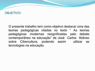 OBJETIVO: 
O presente trabalho tem como objetivo destacar uma das 
teorias pedagógicas citadas no texto “ As teorias 
pedagógicas modernas resignificadas pelo debate 
contemporâneo na educação” de José Carlos libâneo 
sobre Cibercultura, podendo assim utilizar as 
tecnologias na educação. 
 