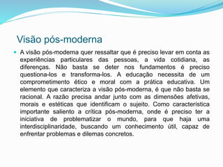 Visão pós-moderna 
 A visão pós-moderna quer ressaltar que é preciso levar em conta as 
experiências particulares das pessoas, a vida cotidiana, as 
diferenças. Não basta se deter nos fundamentos é preciso 
questiona-los e transforma-los. A educação necessita de um 
comprometimento ético e moral com a prática educativa. Um 
elemento que caracteriza a visão pós-moderna, é que não basta se 
racional. A razão precisa andar junto com as dimensões afetivas, 
morais e estéticas que identificam o sujeito. Como característica 
importante saliento a crítica pós-moderna, onde é preciso ter a 
iniciativa de problematizar o mundo, para que haja uma 
interdisciplinaridade, buscando um conhecimento útil, capaz de 
enfrentar problemas e dilemas concretos. 
 