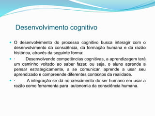 Desenvolvimento cognitivo 
 O desenvolvimento do processo cognitivo busca interagir com o 
desenvolvimento da consciência, da formação humana e da razão 
histórica, através da seguinte forma: 
 · Desenvolvendo competências cognitivas, a aprendizagem terá 
um caminho voltado ao saber fazer, ou seja, o aluno aprende a 
pensar estrategicamente, a se comunicar, aprende a usar seu 
aprendizado e compreende diferentes contextos da realidade. 
 · A integração se dá no crescimento do ser humano em usar a 
razão como ferramenta para autonomia da consciência humana. 
 