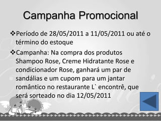 Campanha Promocional
Período de 28/05/2011 a 11/05/2011 ou até o
término do estoque
Campanha: Na compra dos produtos
Shampoo Rose, Creme Hidratante Rose e
condicionador Rose, ganhará um par de
sandálias e um cupom para um jantar
romântico no restaurante L` encontrê, que
será sorteado no dia 12/05/2011
 