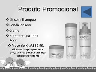 Produto Promocional
Kit com Shampoo
Condicionador
Creme
Hidratante da linha
Rose
Preço do Kit:R$39,99.
Clique na imagem para ver o
preço de cada produto caso seja
vendidos fora do Kit
 