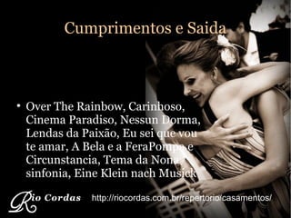 Cumprimentos e Saida Over The Rainbow, Carinhoso, Cinema Paradiso, Nessun Dorma, Lendas da Paixão, Eu sei que vou te amar, A Bela e a FeraPompa e Circunstancia, Tema da Nona sinfonia, Eine Klein nach Musick http://riocordas.com.br/repertorio/casamentos/ 