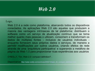 Web 2.0

Logo,
 Web 2.0 é a rede como plataforma, abarcando todos os dispositivos
 conectados. As aplicações Web 2.0 são aquelas que produzem a
 maioria das vantagens intrínsecas de tal plataforma: distribuem o
 software como um serviço de atualização contínuo que se torna
 melhor quanto mais pessoas o utilizam, consomem e transformam os
 dados de múltiplas fontes - inclusive de usuários individuais -
 enquanto fornecem seus próprios dados e serviços, de maneira a
 permitir modificações por outros usuários, criando efeitos de rede
 através de uma ‘arquitetura participativa’ e superando a metáfora de
 página da Web 1.0 para proporcionar ricas experiências aos usuários
 O’REILLY, Tim. Web 2.0: compact definition? .

 Disponível emhttp://radar.oreilly.com/archives/2005/10/web_20_compact_definition.html
 