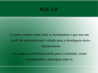 Web 2.0



O ponto comum entre todas as ferramentas é que tem um
perfil de utilização mais voltado para a abordagem sócio-
                     interacionista.

 Os usuários contribuem muito para o conteúdo, criam
          comunidades e interagem entre si.
 