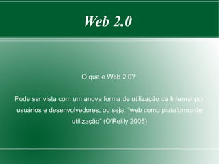 Web 2.0


                      O que e Web 2.0?


Pode ser vista com um anova forma de utilização da Internet por
usuários e desenvolvedores, ou seja, “web como plataforma de
                   utilização” (O'Reilly 2005)
 