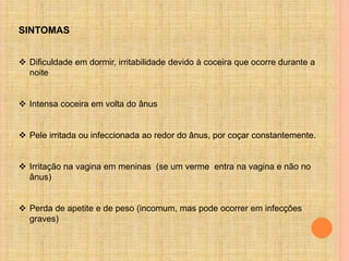 SINTOMAS
 Dificuldade em dormir, irritabilidade devido à coceira que ocorre durante a
noite
 Intensa coceira em volta do ânus
 Pele irritada ou infeccionada ao redor do ânus, por coçar constantemente.
 Irritação na vagina em meninas (se um verme entra na vagina e não no
ânus)
 Perda de apetite e de peso (incomum, mas pode ocorrer em infecções
graves)
 