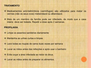 TRATAMENTO
 Medicamentos anti-helmínticos (vermífugos) são utilizados para matar os
vermes (não os seus ovos) mebendazol ou albendazol.
 Mais de um membro da família pode ser infectado, de modo que a casa
inteira deve ser tratada. Repetir a dose após 2 semanas.
PROFILAXIA
 Limpe os assentos sanitários diariamente
 Mantenha as unhas curtas e limpas
 Lave todas as roupas de cama duas vezes por semana
 Lavar as mãos antes das refeições e após usar o banheiro
 Evite coçar a área infectada ao redor do ânus.
 Lavar as mãos antes de preparar os alimentos.
 