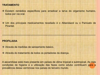 TRATAMENTO
 Existem remédios específicos para erradicar a larva do organismo humano,
todos por via oral.
 Um dos principais medicamentos receitado é o Albendazol ou o Pamoato de
Pirantel.
----------------------------------------------------------------------------------------------------------------
PROFILAXIA
 Através de medidas de saneamento básico.
 Através do tratamento de todos os portadores da doença.
A ascaridíase está mais presente em países de clima tropical e subtropical. As más
condições de higiene e a utilização das fezes como adubo contribuem para a
prevalência dessa verminose nos países do terceiro mundo.
 