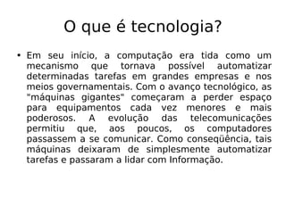 O que é tecnologia? Em seu início, a computação era tida como um mecanismo que tornava possível automatizar determinadas tarefas em grandes empresas e nos meios governamentais. Com o avanço tecnológico, as "máquinas gigantes" começaram a perder espaço para equipamentos cada vez menores e mais poderosos. A evolução das telecomunicações permitiu que, aos poucos, os computadores passassem a se comunicar. Como conseqüência, tais máquinas deixaram de simplesmente automatizar tarefas e passaram a lidar com Informação. 