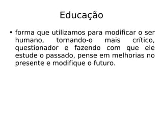Educação forma que utilizamos para modificar o ser humano, tornando-o mais crítico, questionador e fazendo com que ele estude o passado, pense em melhorias no presente e modifique o futuro. 